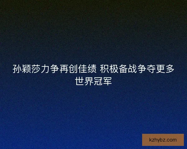 孙颖莎力争再创佳绩 积极备战争夺更多世界冠军